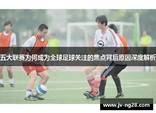 五大联赛为何成为全球足球关注的焦点背后原因深度解析 五大联赛为何成为全球足球关注的焦点背后原因深度解析