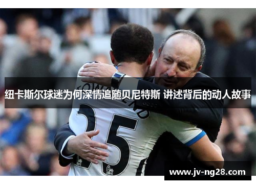 纽卡斯尔球迷为何深情追随贝尼特斯 讲述背后的动人故事 纽卡斯尔球迷为何深情追随贝尼特斯 讲述背后的动人故事