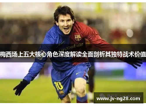 梅西场上五大核心角色深度解读全面剖析其独特战术价值