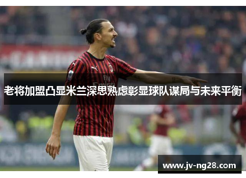 老将加盟凸显米兰深思熟虑彰显球队谋局与未来平衡 老将加盟凸显米兰深思熟虑彰显球队谋局与未来平衡