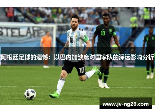 阿根廷足球的遗憾:以巴内加缺席对国家队的深远影响分析 阿根廷足球的遗憾:以巴内加缺席对国家队的深远影响分析