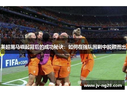 英超黑马崛起背后的成功秘诀:如何在强队围剿中脱颖而出 英超黑马崛起背后的成功秘诀:如何在强队围剿中脱颖而出