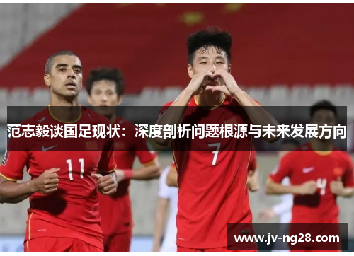 范志毅谈国足现状:深度剖析问题根源与未来发展方向 范志毅谈国足现状:深度剖析问题根源与未来发展方向