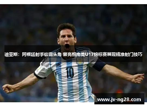 迪亚斯：阿根廷射手崭露头角 曾亮相南美U17锦标赛展现精准射门技巧