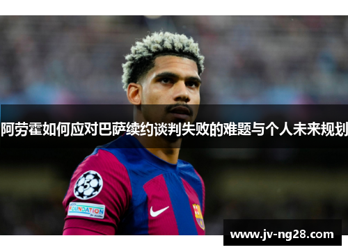 阿劳霍如何应对巴萨续约谈判失败的难题与个人未来规划