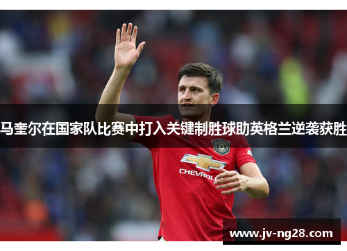 马奎尔在国家队比赛中打入关键制胜球助英格兰逆袭获胜 马奎尔在国家队比赛中打入关键制胜球助英格兰逆袭获胜