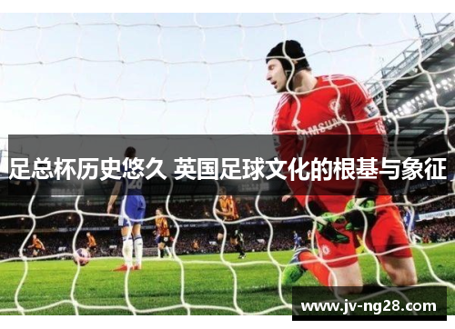 足总杯历史悠久 英国足球文化的根基与象征 足总杯历史悠久 英国足球文化的根基与象征