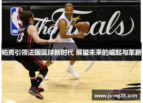 帕克引领法国篮球新时代 展望未来的崛起与革新