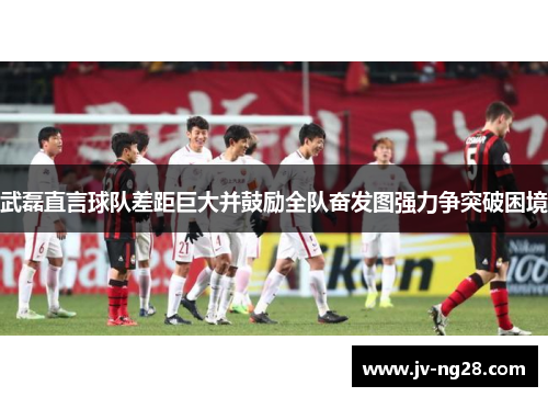 武磊直言球队差距巨大并鼓励全队奋发图强力争突破困境