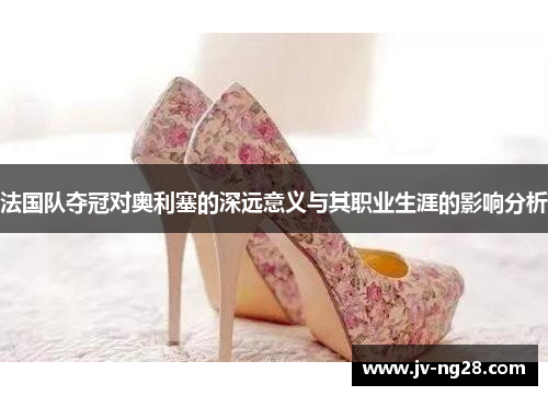 法国队夺冠对奥利塞的深远意义与其职业生涯的影响分析