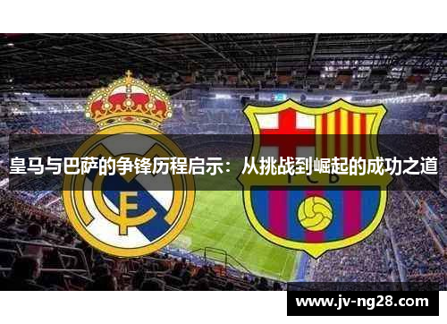 皇马与巴萨的争锋历程启示:从挑战到崛起的成功之道 皇马与巴萨的争锋历程启示:从挑战到崛起的成功之道