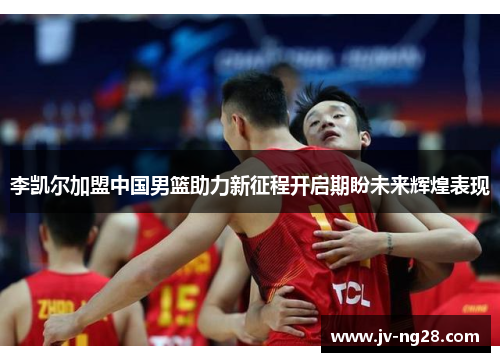 李凯尔加盟中国男篮助力新征程开启期盼未来辉煌表现