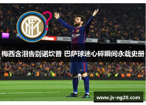 梅西含泪告别诺坎普 巴萨球迷心碎瞬间永载史册