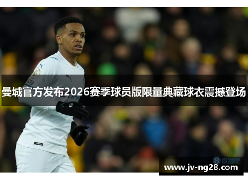 曼城官方发布2026赛季球员版限量典藏球衣震撼登场