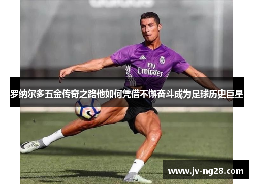 罗纳尔多五金传奇之路他如何凭借不懈奋斗成为足球历史巨星