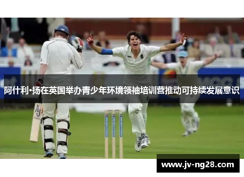 阿什利·扬在英国举办青少年环境领袖培训营推动可持续发展意识 阿什利·扬在英国举办青少年环境领袖培训营推动可持续发展意识