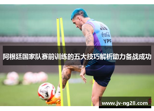 阿根廷国家队赛前训练的五大技巧解析助力备战成功 阿根廷国家队赛前训练的五大技巧解析助力备战成功