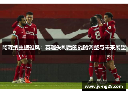 阿森纳重振雄风:英超失利后的战略调整与未来展望 阿森纳重振雄风:英超失利后的战略调整与未来展望