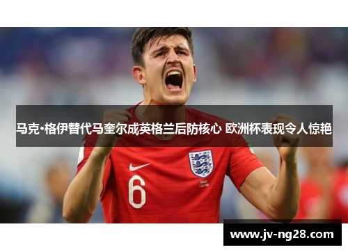 马克·格伊替代马奎尔成英格兰后防核心 欧洲杯表现令人惊艳 马克·格伊替代马奎尔成英格兰后防核心 欧洲杯表现令人惊艳